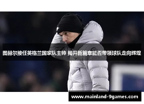 图赫尔接任英格兰国家队主帅 揭开新篇章能否带领球队走向辉煌