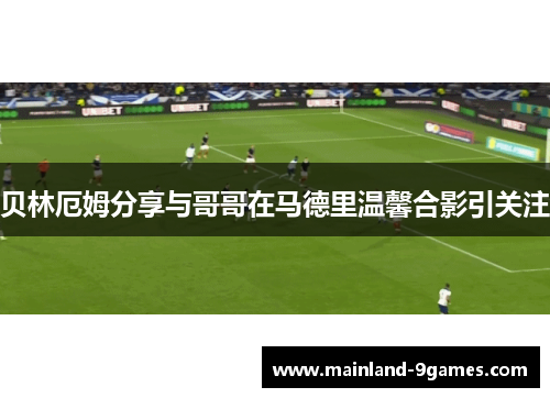 贝林厄姆分享与哥哥在马德里温馨合影引关注